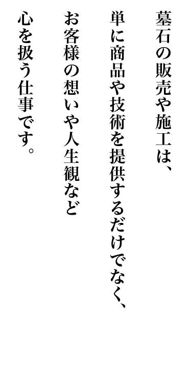 墓石の販売や施工は、単に商品や技術を提供するだけでなく、お客様の想いや人生観など心を扱う仕事です。