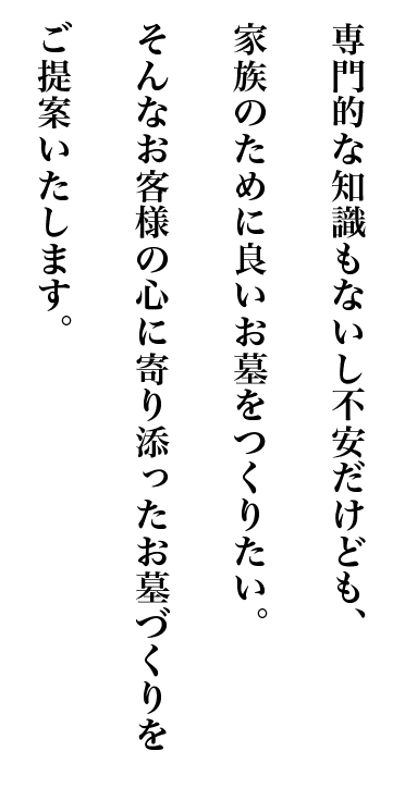 専門的な知識もないし不安だけども、家族のために良いお墓をつくりたい。そんなお客様の心に寄り添ったお墓づくりをご提案いたします。